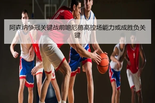 阿森纳争冠关键战前瞻厄德高控场能力或成胜负关键