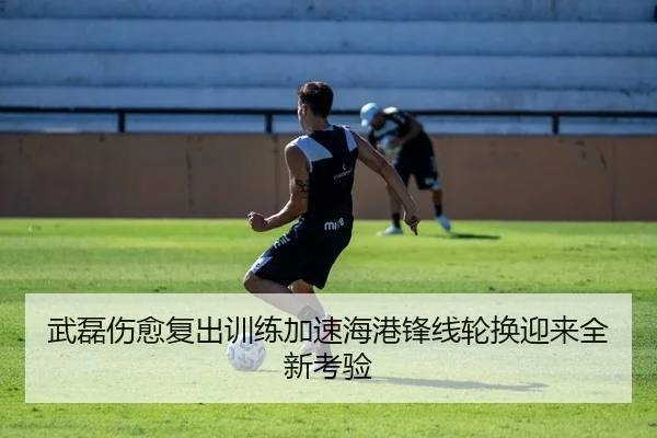 武磊伤愈复出训练加速海港锋线轮换迎来全新考验