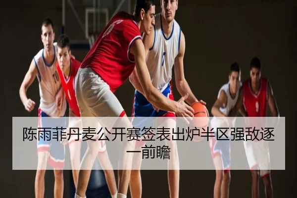 陈雨菲丹麦公开赛签表出炉半区强敌逐一前瞻